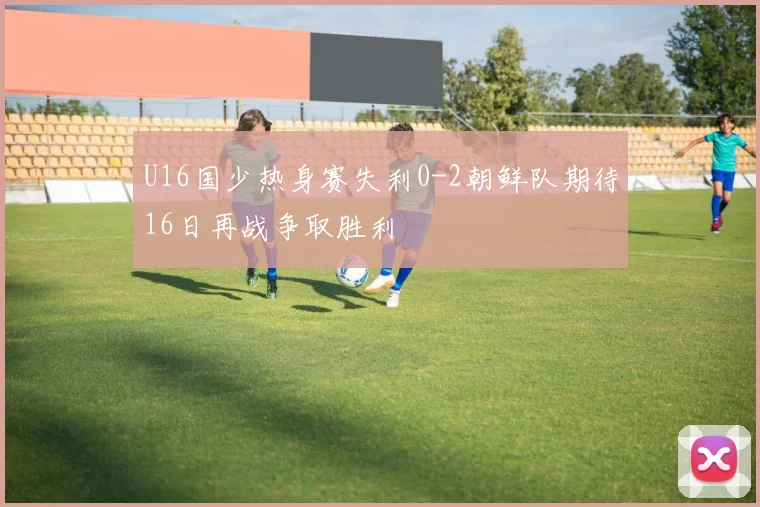 U16国少热身赛失利0-2朝鲜队期待16日再战争取胜利