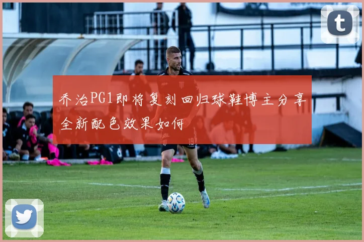 乔治PG1即将复刻回归球鞋博主分享全新配色效果如何
