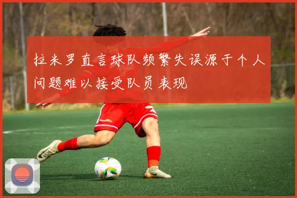 拉米罗直言球队频繁失误源于个人问题难以接受队员表现