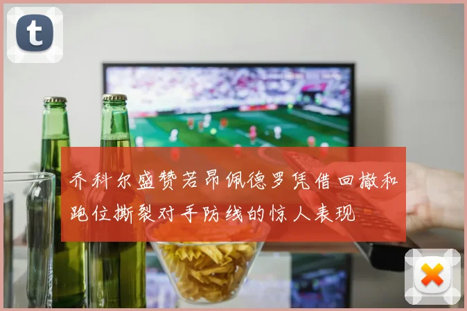 乔科尔盛赞若昂佩德罗凭借回撤和跑位撕裂对手防线的惊人表现