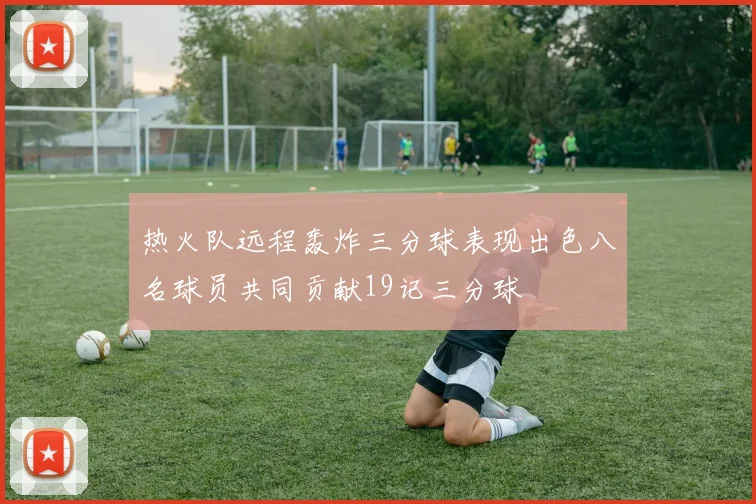 热火队远程轰炸三分球表现出色八名球员共同贡献19记三分球
