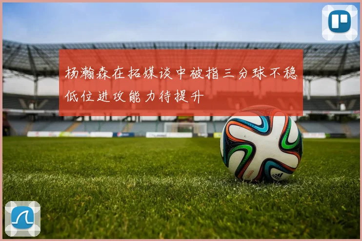 杨瀚森在拓媒谈中被指三分球不稳低位进攻能力待提升