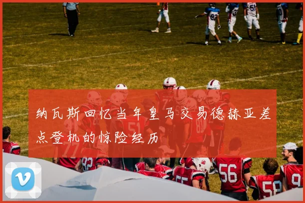 纳瓦斯回忆当年皇马交易德赫亚差点登机的惊险经历