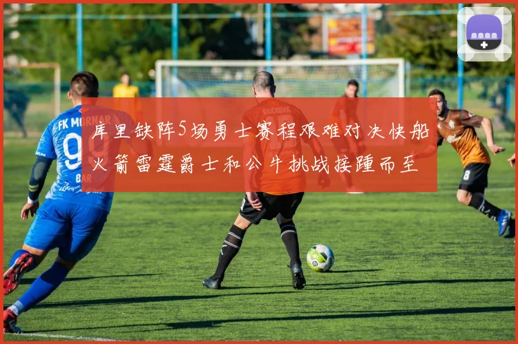 库里缺阵5场勇士赛程艰难对决快船火箭雷霆爵士和公牛挑战接踵而至
