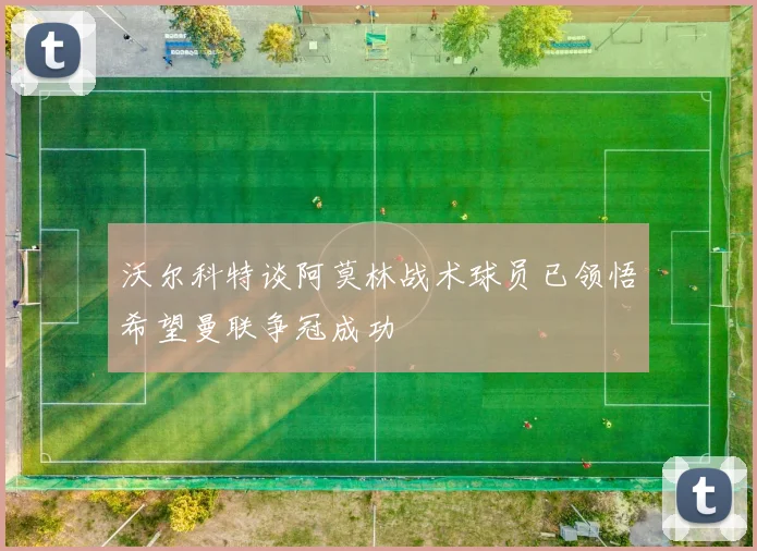 沃尔科特谈阿莫林战术球员已领悟希望曼联争冠成功