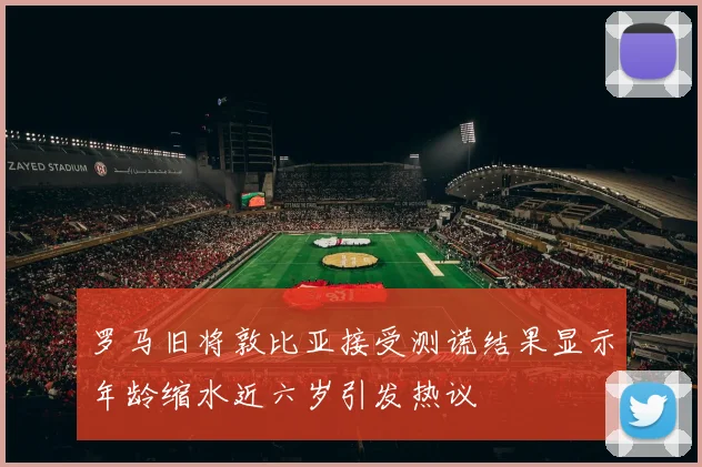 罗马旧将敦比亚接受测谎结果显示年龄缩水近六岁引发热议