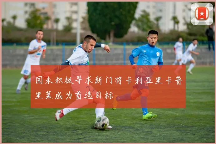 国米积极寻求新门将卡利亚里卡普里莱成为首选目标