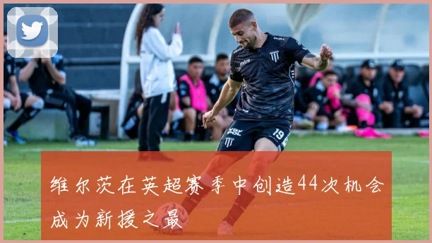 维尔茨在英超赛季中创造44次机会成为新援之最