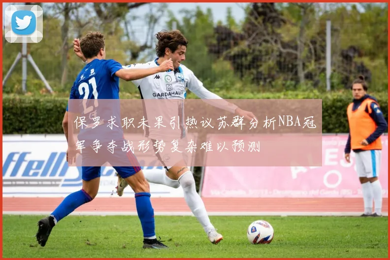 保罗求职未果引热议苏群分析NBA冠军争夺战形势复杂难以预测