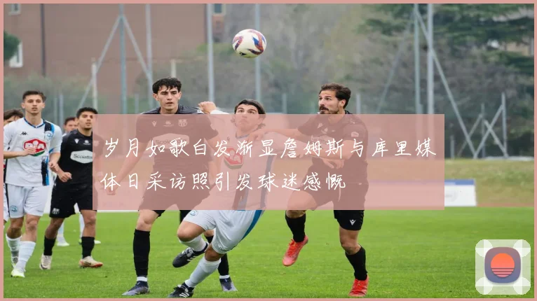 岁月如歌白发渐显詹姆斯与库里媒体日采访照引发球迷感慨