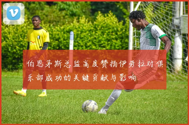 伯恩茅斯总监高度赞扬伊劳拉对俱乐部成功的关键贡献与影响