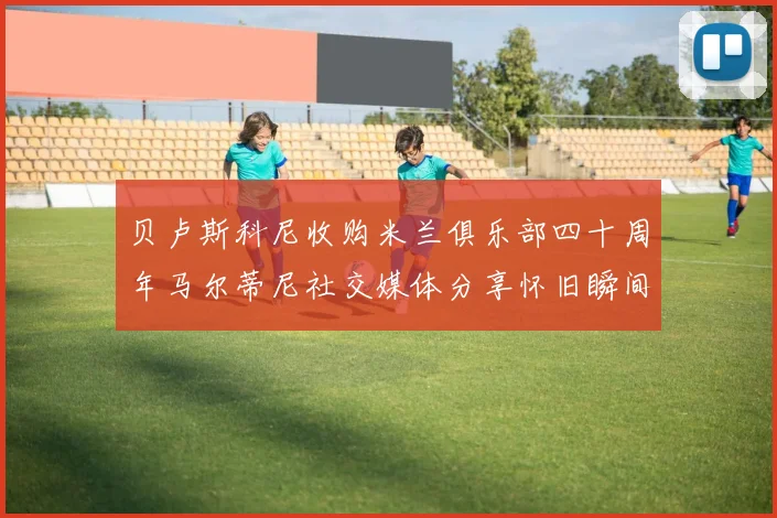 贝卢斯科尼收购米兰俱乐部四十周年马尔蒂尼社交媒体分享怀旧瞬间