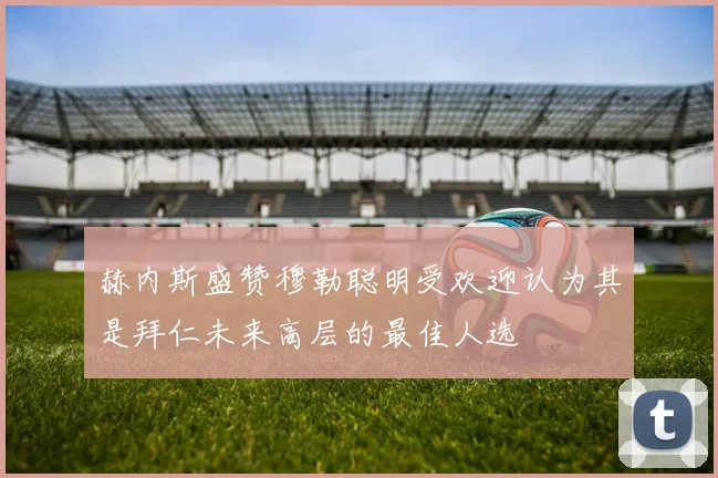 赫内斯盛赞穆勒聪明受欢迎认为其是拜仁未来高层的最佳人选