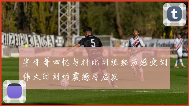 字母哥回忆与科比训练经历感受到伟大时刻的震撼与启发