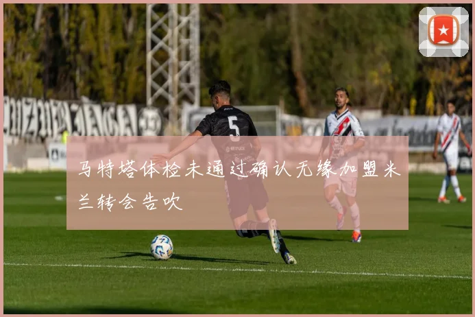 马特塔体检未通过确认无缘加盟米兰转会告吹