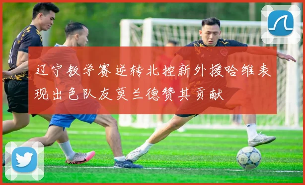 辽宁教学赛逆转北控新外援哈维表现出色队友莫兰德赞其贡献
